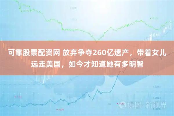 可靠股票配资网 放弃争夺260亿遗产，带着女儿远走美国，如今才知道她有多明智