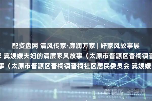 配资盘网 清风传家·廉润万家 | 好家风故事展播（五十三）：清风满家 冀媛媛夫妇的清廉家风故事（太原市晋源区晋祠镇晋祠社区居民委员会 冀媛媛）