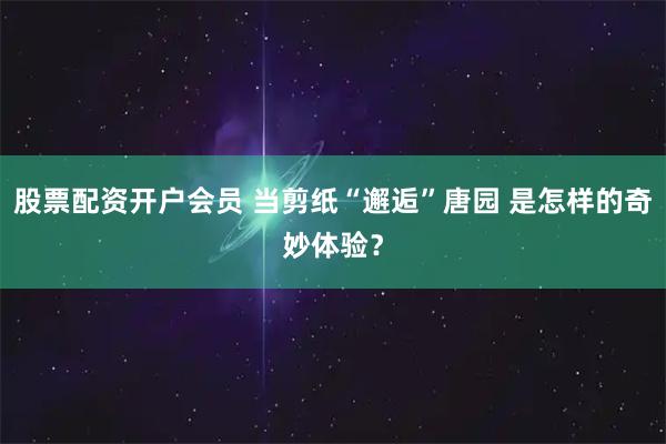 股票配资开户会员 当剪纸“邂逅”唐园 是怎样的奇妙体验？