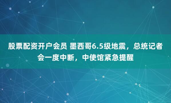 股票配资开户会员 墨西哥6.5级地震，总统记者会一度中断，中使馆紧急提醒